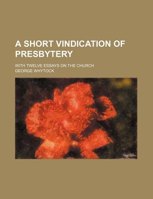 A Short Vindication of Presbytery: With Twelve Essays on the Church - Whytock, George