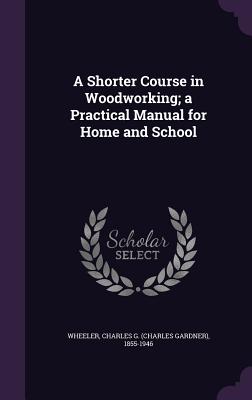 A Shorter Course in Woodworking; a Practical Manual for Home and School - Wheeler, Charles G (Charles Gardner) 1 (Creator)