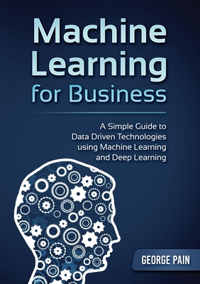 A Simple Guide to Data Driven Technologies using Machine Learning and Deep Learning: Machine Learning for Business - Pain, George