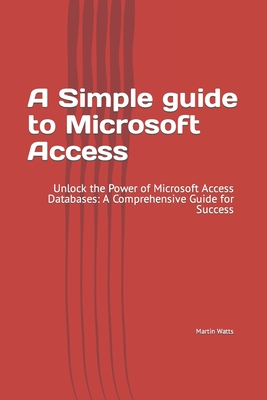 A Simple guide to Microsoft Access: Unlock the Power of Microsoft Access Databases: A Comprehensive Guide for Success - Watts, Martin