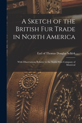 A Sketch of the British Fur Trade in North America [microform]: With Observations Relative to the North-West Company of Montreal - Selkirk, Thomas Douglas Earl of (Creator)