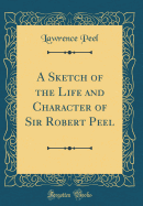 A Sketch of the Life and Character of Sir Robert Peel (Classic Reprint)