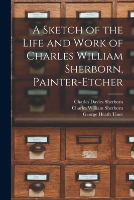 A Sketch of the Life and Work of Charles William Sherborn, Painter-etcher - Sherborn, Charles Davies 1861-1942, and Sherborn, Charles William, and Tiner, George Heath