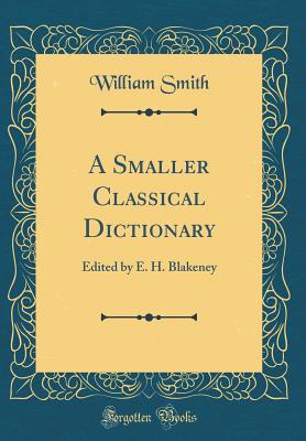 A Smaller Classical Dictionary: Edited by E. H. Blakeney (Classic Reprint) - Smith, William
