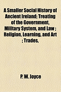 A Smaller Social History of Ancient Ireland: Treating of the Government, Military System, and Law; Religion, Learning, and Art; Trades, Industries, and Commerce; Manners, Customs, and Domestic Life, of the Ancient Irish People (Classic Reprint)