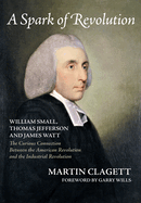 A Spark of Revolution: William Small, Thomas Jefferson and James Watt: The Curious Connection Between the American Revolution and the Industrial Revolution