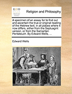 A Specimen of an Essay for to Find out and Ascertain the True or Original Reading of the Hebrew Text, in all Places Where it now Differs, Either From the Septuagint Version, or From the Samaritan Pentateuch. By Edward Wells,