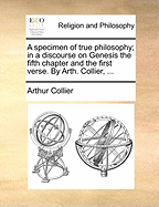 A Specimen of True Philosophy; In a Discourse on Genesis the Fifth Chapter and the First Verse. by Arth. Collier,