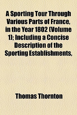 A Sporting Tour Through Various Parts of France, in the Year 1802 (Volume 1); Including a Concise Description of the Sporting Establishments, - Thornton, Thomas