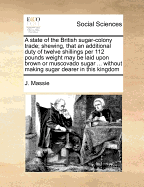 A State of the British Sugar-Colony Trade; Shewing, That an Additional Duty of Twelve Shillings Per 112 Pounds Weight May Be Laid Upon Brown or Muscovado Sugar