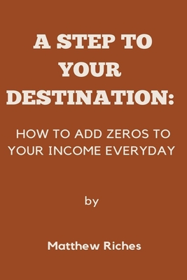 A Step to Your Destination: How to Add Zeros to Your Income Everyday - Riches, Matthew