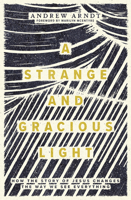 A Strange and Gracious Light: How the Story of Jesus Changes the Way We See Everything - Arndt, Andrew, and McEntyre, Marilyn (Foreword by)