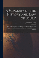 A Summary of the History and Law of Usury: With an Examination of the Policy of the Existing System, and Suggestions for Its Amendment, Together With a Collection of Statutes