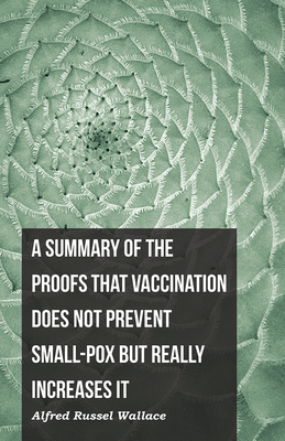 A Summary of the Proofs that Vaccination Does Not Prevent Small-pox but Really Increases It - Wallace, Alfred Russel