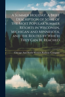 A Summer Holiday. A Brief Description of Some of the Most Popular Summer Resorts in Wisconsin, Michigan and Minnesota, and the Routes by Which They can be Reached - Chicago and North Western Railway Com (Creator)