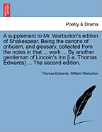 A Supplement to Mr. Warburton's Edition of Shakespear. Being the Canons of Criticism, and Glossary, Collected from the Notes in That ... Work ... by Another Gentleman of Lincoln's Inn [I.E. Thomas Edwards] ... the Second Edition.