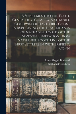 A Supplement to the Foote Genealogy, Comp. by Nathaniel Goodwin, of Hartford, Conn., in 1849. Giving the Descendants of Nathaniel Foote, of the Seventh Generation From Nathaniel Foote, one of the First Settlers in Wethersfield, Conn - Brainard, Lucy Abigail, and Goodwin, Nathaniel