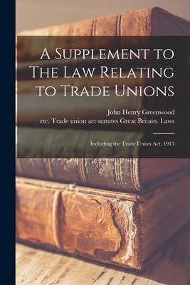 A Supplement to The Law Relating to Trade Unions: Including the Trade Union Act, 1913 - Greenwood, John Henry, and Great Britain Laws, Statutes Etc T (Creator)