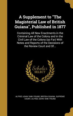 A Supplement to "The Magisterial Law of British Guiana", Published in 1877: Containing All New Enactments in the Criminal Law of the Colony and in the Civil Law of the Colony (so Far) With Notes and Reports of the Decisions of the Review Court and Of... - British Guiana Supreme Court (Creator), and Pound, Alfred John 1848-