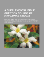 A Supplemental Bible Question Course of Fifty-Two Lessons: Designed in No Case as a Substitute for Other Courses of Bible Study, But as an Auxiliary Thereto - Smith, John B