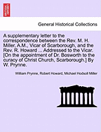 A Supplementary Letter to the Correspondence Between the REV. M. H. Miller, A.M., Vicar of Scarborough, and the REV. R. Howard ... Addressed to the Vicar. [On the Appointment of Dr. Bosworth to the Curacy of Christ Church, Scarborough.] by W. Prynne.