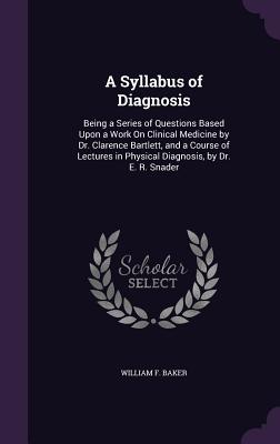 A Syllabus of Diagnosis: Being a Series of Questions Based Upon a Work On Clinical Medicine by Dr. Clarence Bartlett, and a Course of Lectures in Physical Diagnosis, by Dr. E. R. Snader - Baker, William F