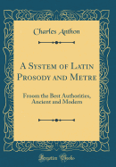 A System of Latin Prosody and Metre: Froom the Best Authorities, Ancient and Modern (Classic Reprint)