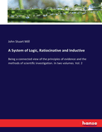 A System of Logic, Ratiocinative and Inductive: Being a connected view of the principles of evidence and the methods of scientific investigation. In two volumes. Vol. 2