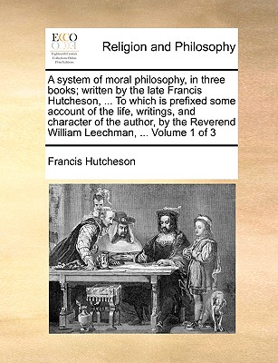 A System of Moral Philosophy, in Three Books; Written by the Late Francis Hutcheson, ... to Which Is Prefixed Some Account of the Life, Writings, and Character of the Author, by the Reverend William Leechman, ... Volume 1 of 3 - Hutcheson, Francis