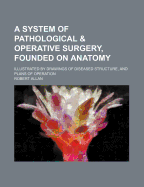 A System of Pathological & Operative Surgery, Founded on Anatomy: Illustrated by Drawings of Diseased Structure, and Plans of Operation
