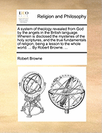 A System of Theology Revealed From God by the Angels in the British Language. Wherein is Disclosed the Mysteries of the Holy Scriptures, and the True Fundamentals of Religion, Being a Lesson to the Whole World. ... By Robert Browne.