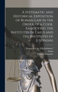 A Systematic and Historical Exposition of Roman Law in the Order of a Code, Embodying the Institutes of Gaius and the Institutes of Justinian;