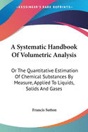 A Systematic Handbook Of Volumetric Analysis: Or The Quantitative Estimation Of Chemical Substances By Measure, Applied To Liquids, Solids And Gases