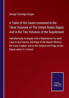 A Table of the Cases contained in the Three Volumes of The United States Digest, And in the Two Volumes of the Supplement: Alphabetically arranged, with a Represence for each Case to the Volume and Page of the Report Whence the Case is taken, and to... - Sanger, George Partridge