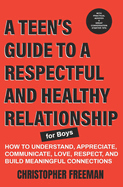 A TEEN'S GUIDE TO A RESPECTFUL AND HEALTHY RELATIONSHIP For boys: How to Understand, Appreciate, Communicate, Love, Respect, and Build Meaningful Connections