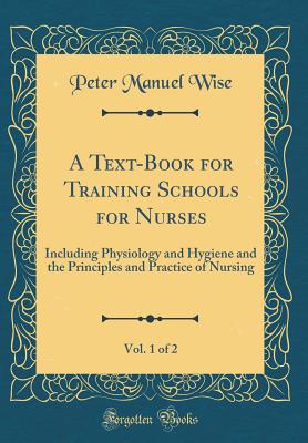 A Text-Book for Training Schools for Nurses, Vol. 1 of 2: Including Physiology and Hygiene and the Principles and Practice of Nursing (Classic Reprint) - Wise, Peter Manuel