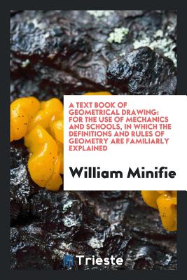 A Text Book of Geometrical Drawing: For the Use of Mechanics and Schools, in Which the Definitions and Rules of Geometry Are Familiarly Explained - Minifie, William
