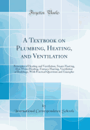 A Textbook on Plumbing, Heating, and Ventilation: Principles of Heating and Ventilation, Steam Heating, Hot-Water Heating, Furnace Heating, Ventilation of Buildings, with Practical Questions and Examples (Classic Reprint)
