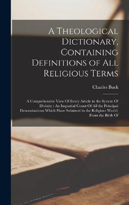 A Theological Dictionary, Containing Definitions of All Religious Terms: A Comprehensive View Of Every Article in the System Of Divinity: An Impartial Count Of All the Principal Denominations Which Have Subsisted in the Religious World, From the Birth Of - Buck, Charles