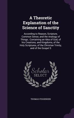 A Theoretic Explanation of the Science of Sanctity: According to Reason, Scripture, Common Sense, and the Analogy of Things; Containing an Idea of God, of his Creations, and Kingdoms, of the Holy Scriptures, of the Christian Trinity, and of the Gospel S - Fessenden, Thomas Green