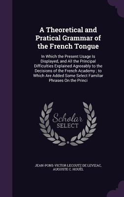 A Theoretical and Pratical Grammar of the French Tongue: In Which the Present Usage Is Displayed, and All the Principal Difficulties Explained Agreeably to the Decisions of the French Academy; to Which Are Added Some Select Familiar Phrases On the Princi - De Levizac, Jean-Pons-Victor Lecoutz, and Houl, Auguste C