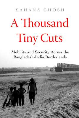 A Thousand Tiny Cuts: Mobility and Security Across the Bangladesh-India Borderlands Volume 10 - Ghosh, Sahana