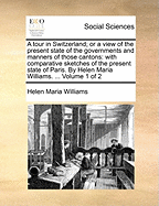 A Tour in Switzerland; Or a View of the Present State of the Governments and Manners of Those Cantons: With Comparative Sketches of the Present State of Paris. by Helen Maria Williams. ... Volume 1 of 2