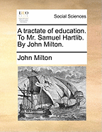 A Tractate of Education. To Mr. Samuel Hartlib. By John Milton