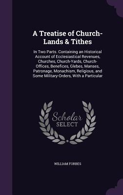 A Treatise of Church-Lands & Tithes: In Two Parts. Containing an Historical Account of Ecclesiastical Revenues, Churches, Church-Yards, Church-Offices, Benefices, Glebes, Manses, Patronage, Monachism, Religious, and Some Military-Orders, With a Particular - Forbes, William, Sir