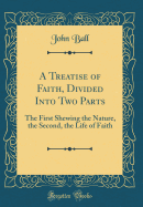 A Treatise of Faith, Divided Into Two Parts: The First Shewing the Nature, the Second, the Life of Faith (Classic Reprint)