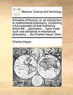 A Treatise of Fluxions: Or, an Introduction to Mathematical Philosophy. Containing a Full Explication of That Method by Which the ... Geometers ... Have Made Such Vast Advances in Mechanical Philosophy. ... by Charles Hayes, Gent