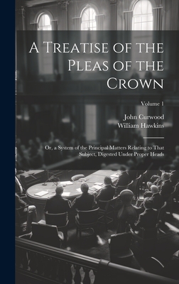 A Treatise of the Pleas of the Crown: Or, a System of the Principal Matters Relating to That Subject, Digested Under Proper Heads; Volume 1 - Hawkins, William, and Curwood, John