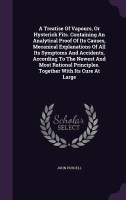 A Treatise Of Vapours, Or Hysterick Fits. Containing An Analytical Proof Of Its Causes, Mecanical Explanations Of All Its Symptoms And Accidents, According To The Newest And Most Rational Principles. Together With Its Cure At Large - Purcell, John