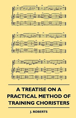 A Treatise on a Practical Method of Training Choristers - Roberts, J